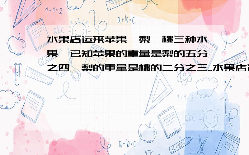 水果店运来苹果、梨、桃三种水果,已知苹果的重量是梨的五分之四,梨的重量是桃的二分之三..水果店运来苹果、梨、桃三种水果,已知苹果的重量是梨的五分之四,梨的重量是桃的二分之三,写