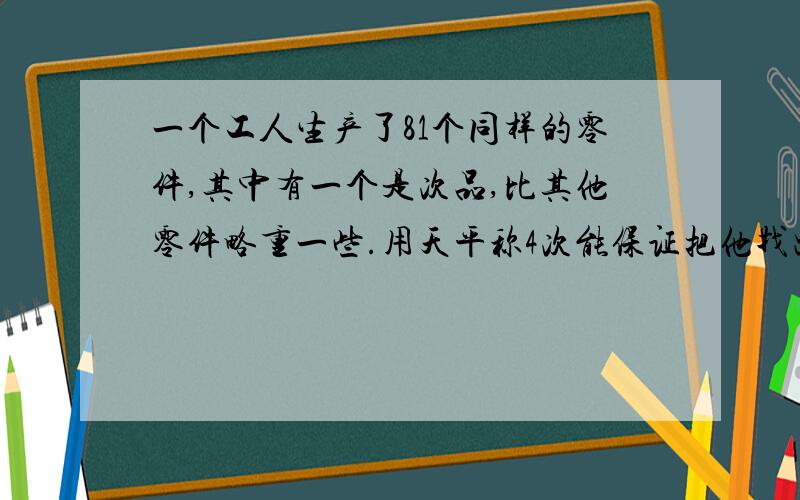 一个工人生产了81个同样的零件,其中有一个是次品,比其他零件略重一些.用天平称4次能保证把他找出来吗?讲述你的分析过程