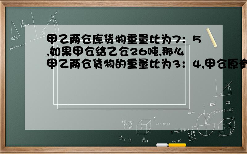 甲乙两仓库货物重量比为7：5,如果甲仓给乙仓26吨,那么甲乙两仓货物的重量比为3：4,甲仓原有多少货物?