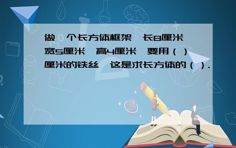 做一个长方体框架,长8厘米,宽5厘米,高4厘米,要用（）厘米的铁丝,这是求长方体的（）.