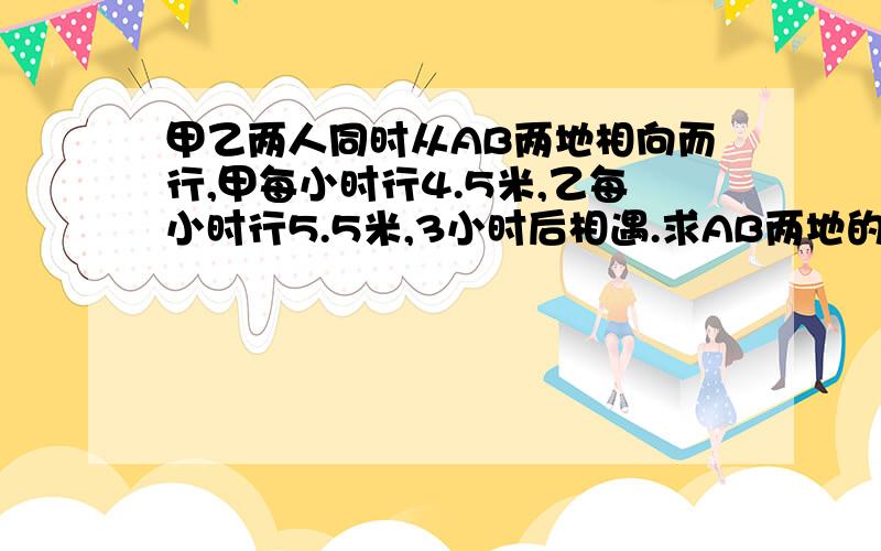 甲乙两人同时从AB两地相向而行,甲每小时行4.5米,乙每小时行5.5米,3小时后相遇.求AB两地的路程是多少千米