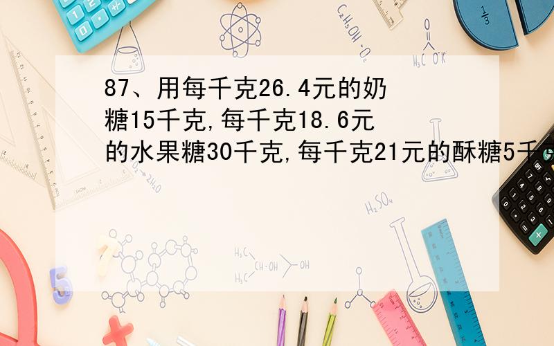 87、用每千克26.4元的奶糖15千克,每千克18.6元的水果糖30千克,每千克21元的酥糖5千克,混合成什锦糖,什锦糖每千克多少元?88、从甲地到乙地的全程是60千米,小明骑自行车从甲地到乙地的速度是1