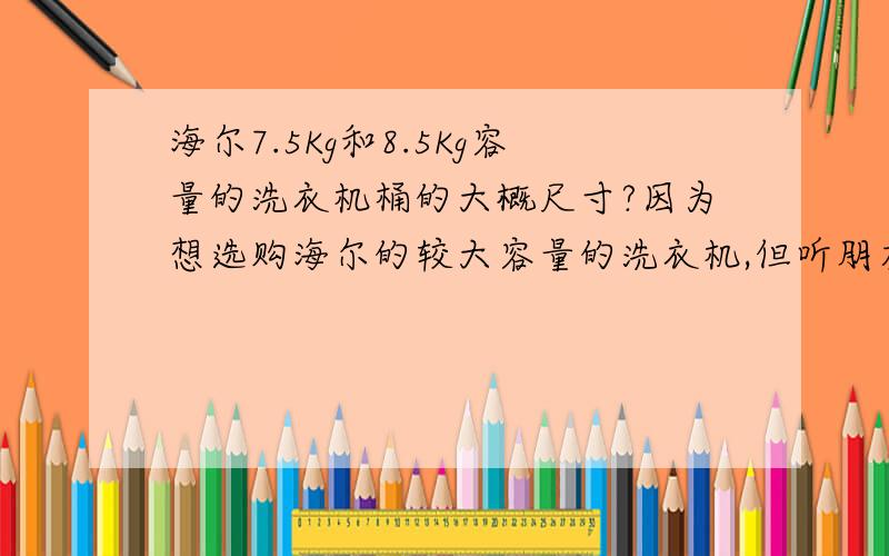 海尔7.5Kg和8.5Kg容量的洗衣机桶的大概尺寸?因为想选购海尔的较大容量的洗衣机,但听朋友说,可能标称的是7.5的,实际没有,所以想麻烦有没有家里使用海尔的洗衣机,海尔7.5KG和8.5Kg洗衣机,脱水