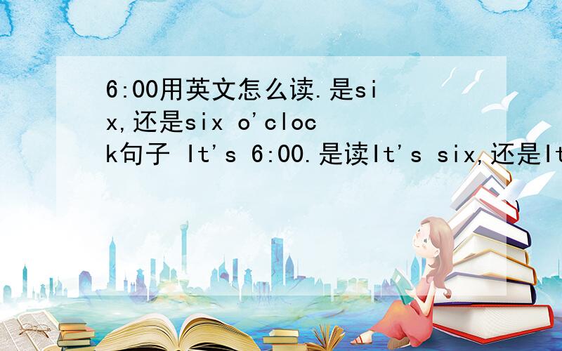 6:00用英文怎么读.是six,还是six o'clock句子 It's 6:00.是读It's six,还是It's six o'clock.读课文时用。