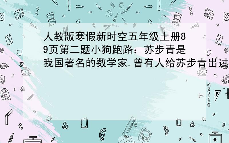 人教版寒假新时空五年级上册89页第二题小狗跑路：苏步青是我国著名的数学家.曾有人给苏步青出过这样一道题：甲乙两人同时从两地出发,相向而行,距离是五十千米.甲每小时走3千米,乙每