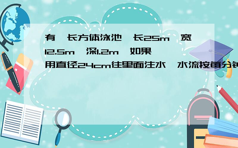 有一长方体泳池,长25m,宽12.5m,深1.2m,如果用直径24cm往里面注水,水流按每分钟100m,注满多长时间?