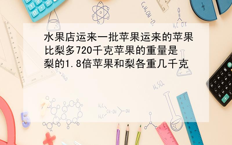 水果店运来一批苹果运来的苹果比梨多720千克苹果的重量是梨的1.8倍苹果和梨各重几千克