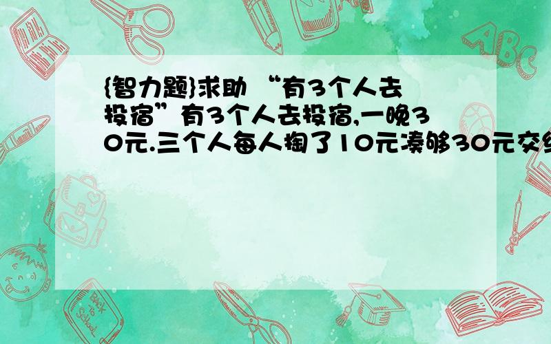 {智力题}求助 “有3个人去投宿”有3个人去投宿,一晚30元.三个人每人掏了10元凑够30元交给了老板.后来老板说今天优惠只要25元就够了,拿出5元命令服务生退还给他们,服务生偷偷藏起了2元,然