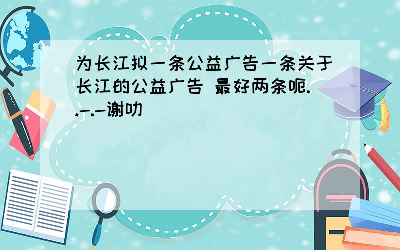 为长江拟一条公益广告一条关于长江的公益广告 最好两条呃..-.-谢叻