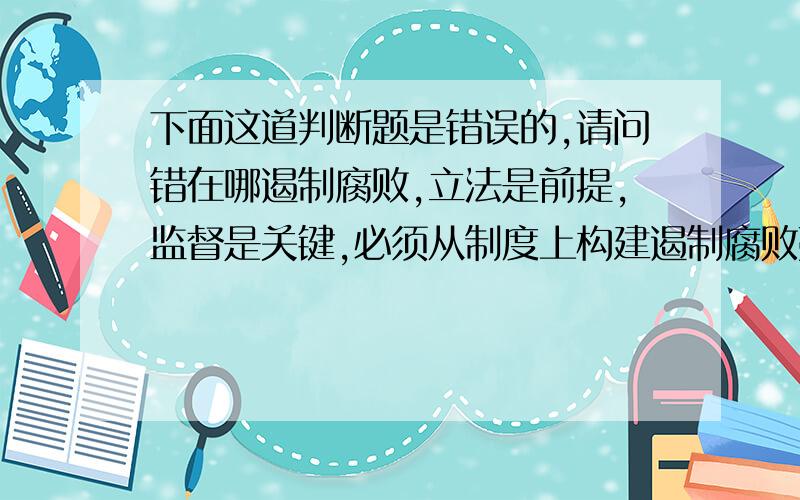 下面这道判断题是错误的,请问错在哪遏制腐败,立法是前提,监督是关键,必须从制度上构建遏制腐败蔓延的堤防,建立高效、完备、公开、严密的权力法律体系