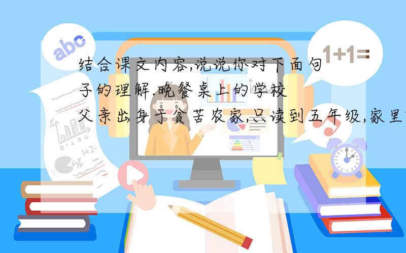 结合课文内容,说说你对下面句子的理解.晚餐桌上的学校　　父亲出身于贫苦农家,只读到五年级,家里就要他退学到工厂做工去了.　　从此,世界便成了他的学校.他对什么都有兴趣,他阅读能