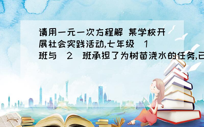 请用一元一次方程解 某学校开展社会实践活动,七年级（1）班与（2）班承担了为树苗浇水的任务,已知（1)班单独完成需要7.5h,（2）班单独完成需要6h.1.先由（1)班工作2h,然后两个班合作,共需