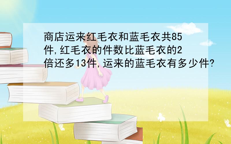 商店运来红毛衣和蓝毛衣共85件,红毛衣的件数比蓝毛衣的2倍还多13件,运来的蓝毛衣有多少件?