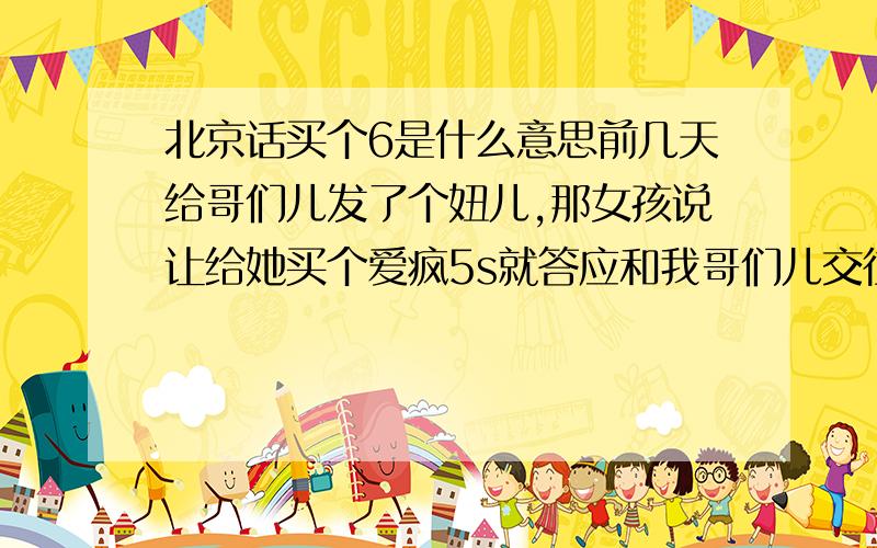 北京话买个6是什么意思前几天给哥们儿发了个妞儿,那女孩说让给她买个爱疯5s就答应和我哥们儿交往,我哥们儿想都没想就说：我给你买个6.现在那妞儿见天儿的腻着我哥们儿.哥们儿今儿问