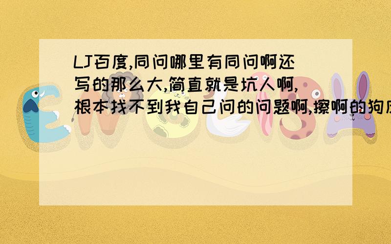 LJ百度,同问哪里有同问啊还写的那么大,简直就是坑人啊,根本找不到我自己问的问题啊,擦啊的狗皮百度发完这个再也不在百度上提问了!送分