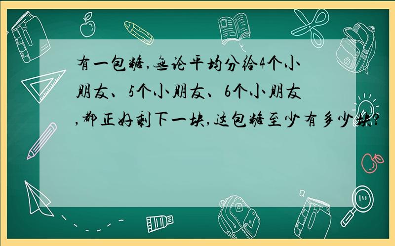 有一包糖,无论平均分给4个小朋友、5个小朋友、6个小朋友,都正好剩下一块,这包糖至少有多少块?