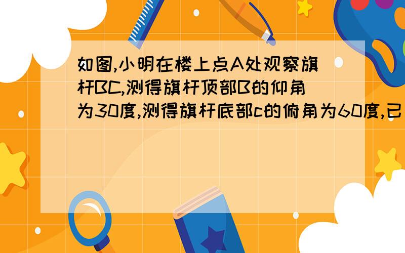 如图,小明在楼上点A处观察旗杆BC,测得旗杆顶部B的仰角为30度,测得旗杆底部c的俯角为60度,已知点、A距地面的高AD为12m:求旗杆的高度