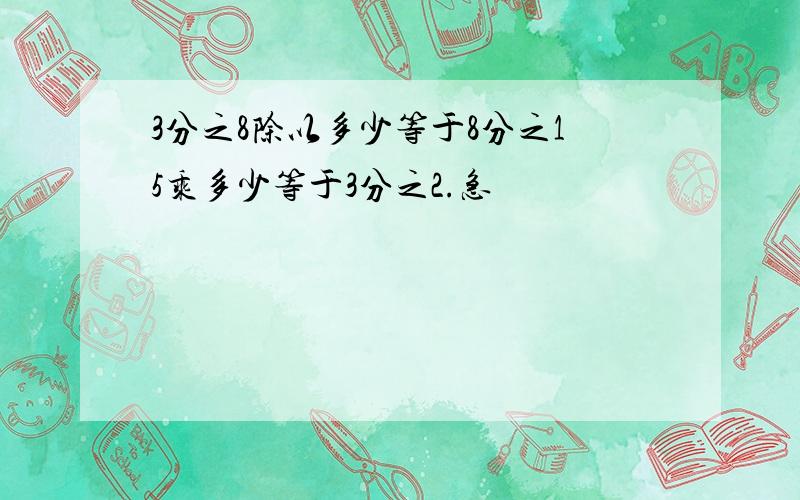 3分之8除以多少等于8分之15乘多少等于3分之2.急