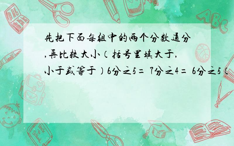 先把下面每组中的两个分数通分,再比较大小（括号里填大于,小于或等于）6分之5= 7分之4= 6分之5（）7分之48分之3= 12分之5= 8分之3（）12分之5今天就要!快的给分（要正确）