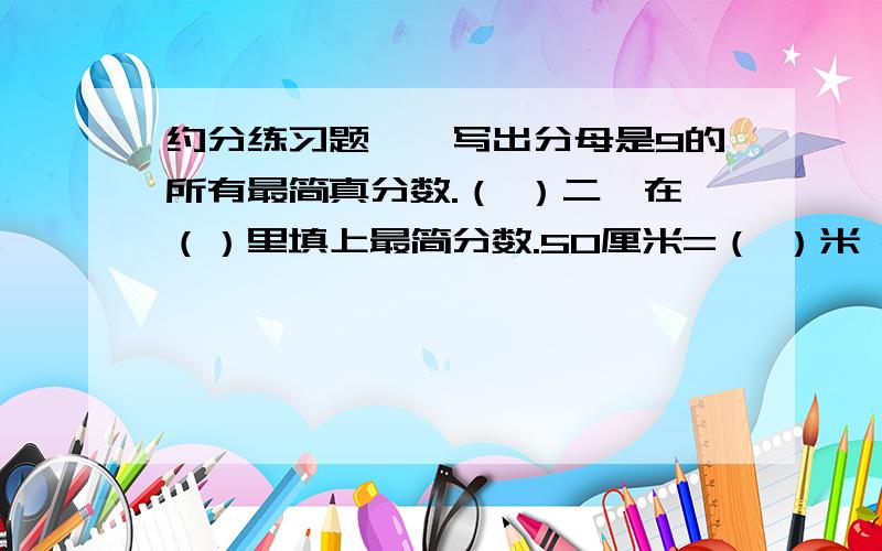 约分练习题一、写出分母是9的所有最简真分数.（ ）二、在（）里填上最简分数.50厘米=（ ）米 25秒=（ )分 30米=（）千米 500克=（ ）千克200千克=（）吨