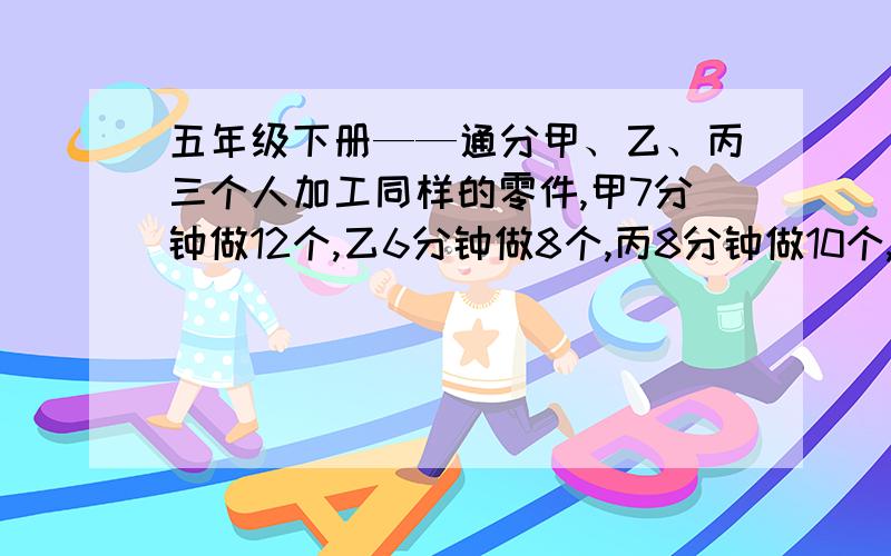 五年级下册——通分甲、乙、丙三个人加工同样的零件,甲7分钟做12个,乙6分钟做8个,丙8分钟做10个,谁的工作效率高?为什么?