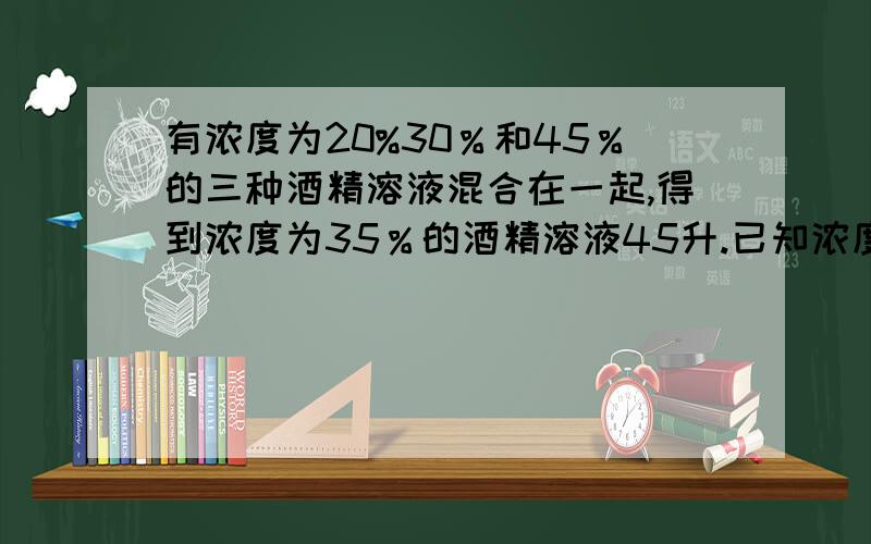 有浓度为20%30％和45％的三种酒精溶液混合在一起,得到浓度为35％的酒精溶液45升.已知浓度为20％的酒精?有浓度为20%30％和45％的三种酒精溶液混合在一起,得到浓度为35％的酒精溶液45升.已知