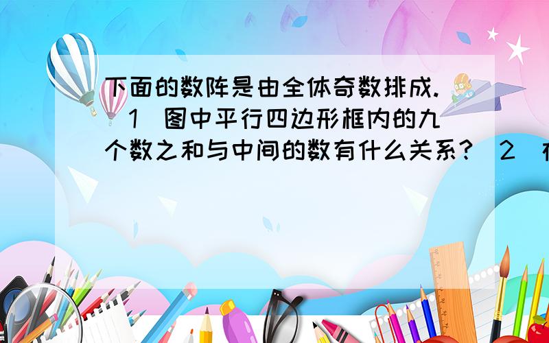 下面的数阵是由全体奇数排成.（1）图中平行四边形框内的九个数之和与中间的数有什么关系?（2）在数阵图中任意作一类似（1）中的平行四边形框,这九个数之和还有这种规律吗?请说出理由