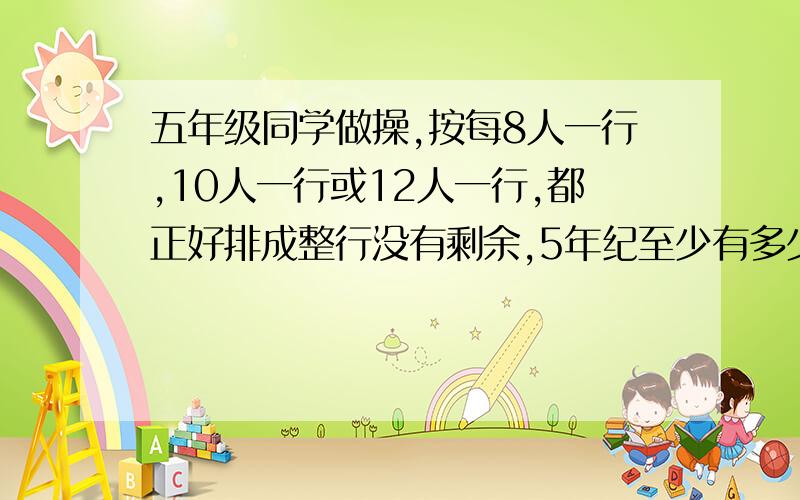 五年级同学做操,按每8人一行,10人一行或12人一行,都正好排成整行没有剩余,5年纪至少有多少人