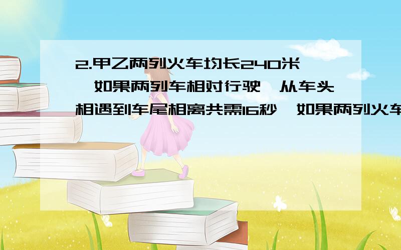 2.甲乙两列火车均长240米,如果两列车相对行驶,从车头相遇到车尾相离共需16秒,如果两列火车同向行驶,那2.甲乙两列火车均长240米，如果两列车相对行驶，从车头相遇到车尾相离共需16秒，如