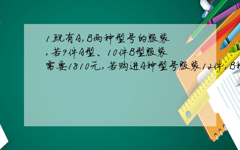 1.现有A,B两种型号的服装,若9件A型、10件B型服装需要1810元,若购进A种型号服装12件,B种型号服装8件,需要1880元,求A.B两种型号的服装每件分别为多少元?2.某商场出售茶壶和茶杯,茶壶每只15元,茶