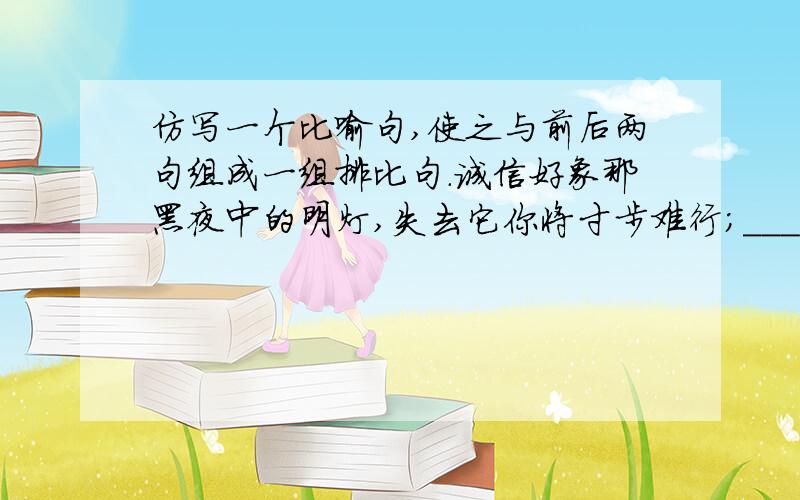 仿写一个比喻句,使之与前后两句组成一组排比句.诚信好象那黑夜中的明灯,失去它你将寸步难行；_________________,__________________;诚信好象那夏日的微风,失去它你将难当酷暑.