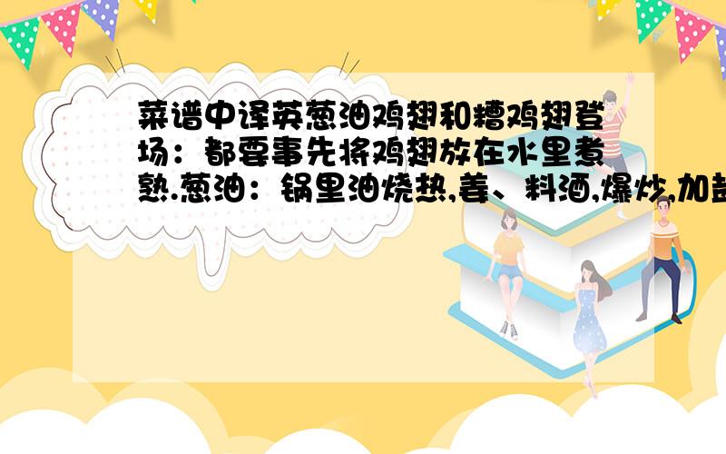 菜谱中译英葱油鸡翅和糟鸡翅登场：都要事先将鸡翅放在水里煮熟.葱油：锅里油烧热,姜、料酒,爆炒,加盐、鸡精,放鸡翅,最后放入葱花.翻炒即成.糟：鸡翅在煮的时候要加桂皮、花椒、茴香