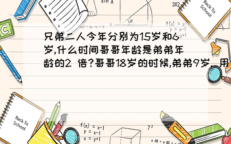 兄弟二人今年分别为15岁和6岁,什么时间哥哥年龄是弟弟年龄的2 倍?哥哥18岁的时候,弟弟9岁. 用方程解