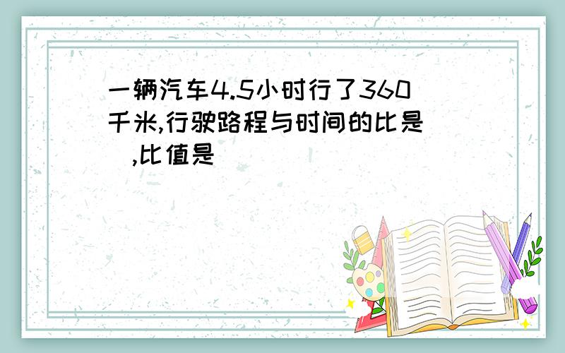 一辆汽车4.5小时行了360千米,行驶路程与时间的比是(),比值是()