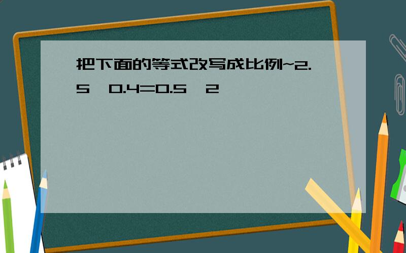 把下面的等式改写成比例~2.5*0.4=0.5*2