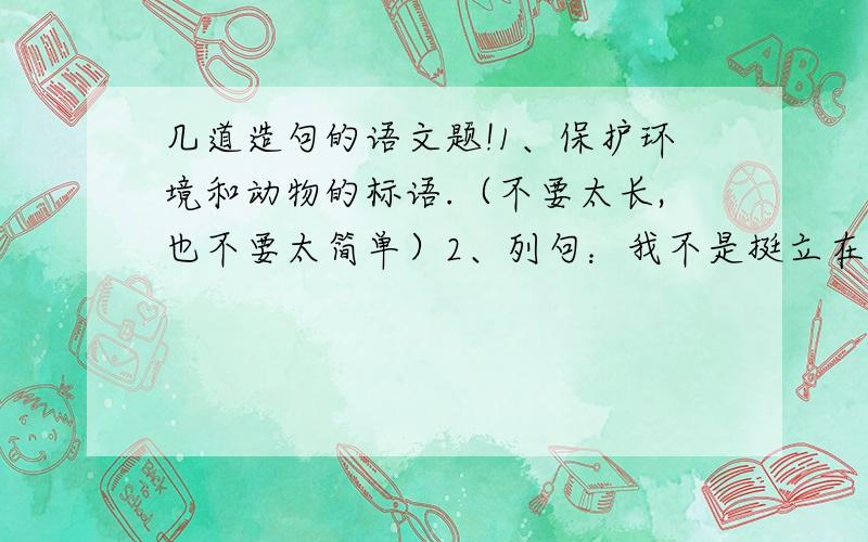 几道造句的语文题!1、保护环境和动物的标语.（不要太长,也不要太简单）2、列句：我不是挺立在高山峻岭中的巨松,也不是屈身于斗室的盆景,而是辽阔草原上的一棵小草——为壮丽的河山添