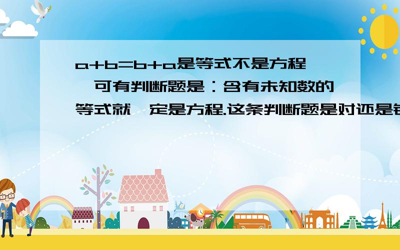 a+b=b+a是等式不是方程,可有判断题是：含有未知数的等式就一定是方程.这条判断题是对还是错?它符合了是等式,也符合了含有未知数,到底是对还是错,