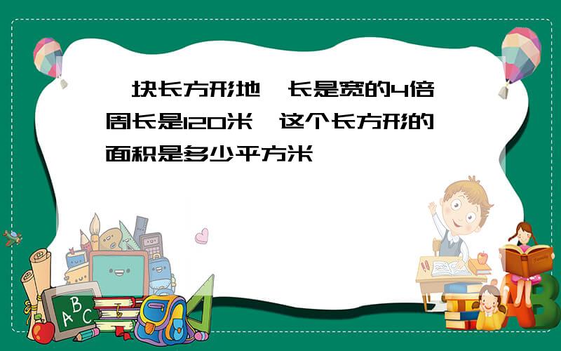 一块长方形地,长是宽的4倍,周长是120米,这个长方形的面积是多少平方米