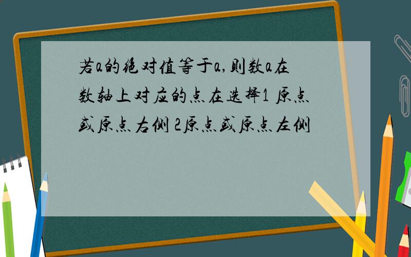 若a的绝对值等于a,则数a在数轴上对应的点在选择1 原点或原点右侧 2原点或原点左侧