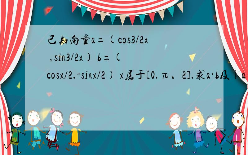 已知向量a=(cos3/2x ,sin3/2x) b=(cosx/2,-sinx/2) x属于[0,π、2],求a·b及|a+b|