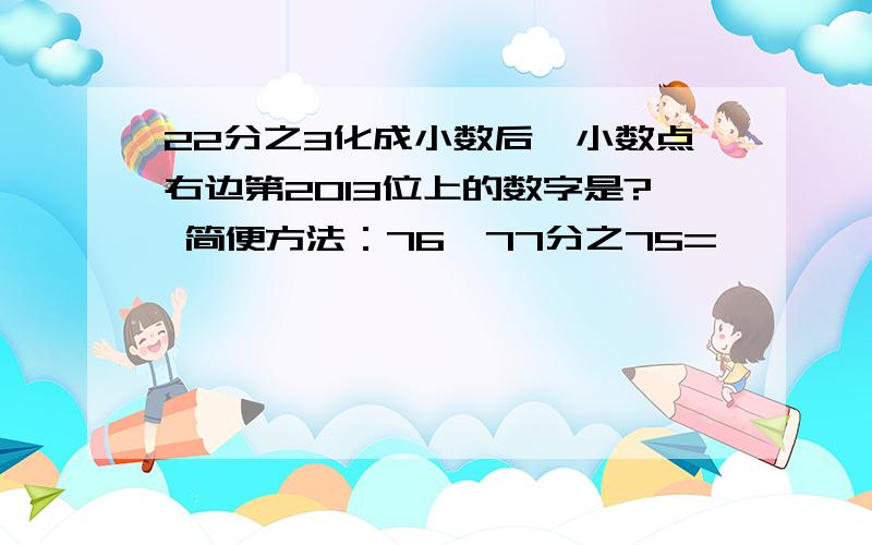 22分之3化成小数后,小数点右边第2013位上的数字是? 简便方法：76×77分之75=