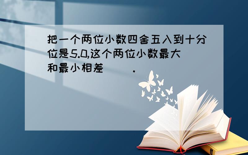 把一个两位小数四舍五入到十分位是5.0,这个两位小数最大和最小相差（ ）.