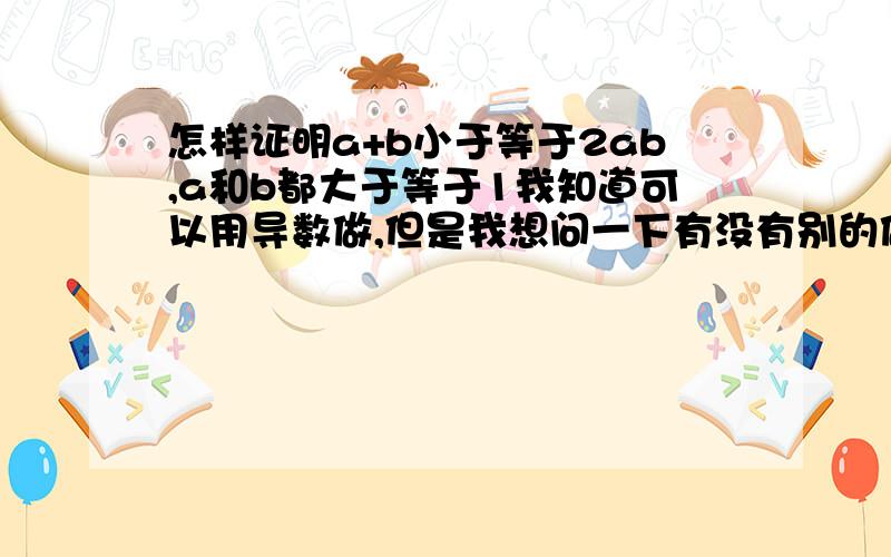 怎样证明a+b小于等于2ab,a和b都大于等于1我知道可以用导数做,但是我想问一下有没有别的做法.越全越好,谢谢.