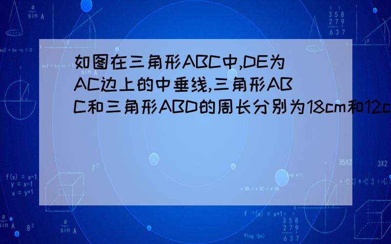 如图在三角形ABC中,DE为AC边上的中垂线,三角形ABC和三角形ABD的周长分别为18cm和12cm,求线段AE的长