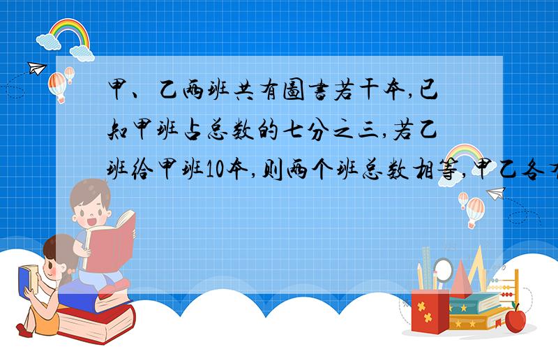 甲、乙两班共有图书若干本,已知甲班占总数的七分之三,若乙班给甲班10本,则两个班总数相等,甲乙各有几本要算式