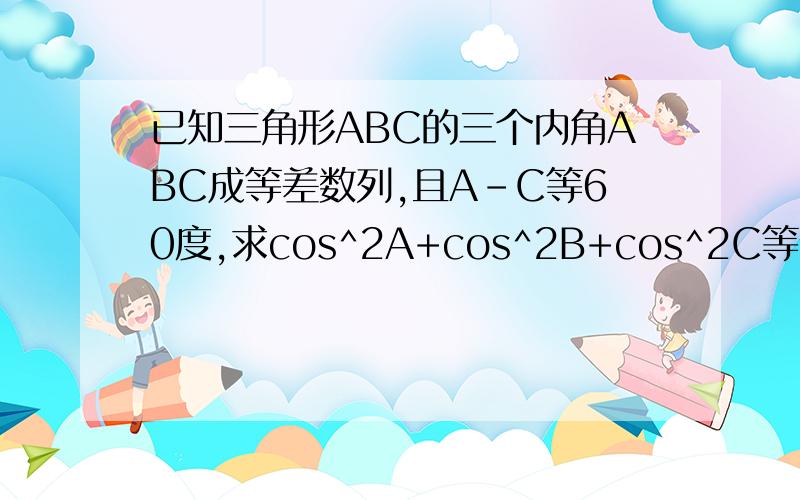 已知三角形ABC的三个内角ABC成等差数列,且A-C等60度,求cos^2A+cos^2B+cos^2C等值?详细过程.