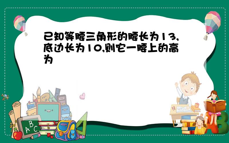 已知等腰三角形的腰长为13,底边长为10,则它一腰上的高为