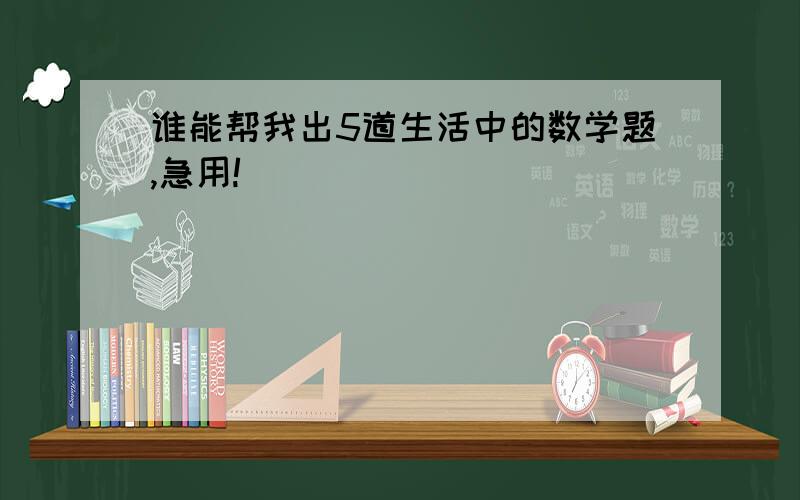 谁能帮我出5道生活中的数学题,急用!