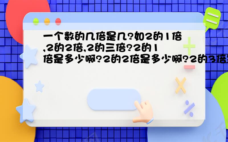 一个数的几倍是几?如2的1倍,2的2倍,2的三倍?2的1倍是多少啊?2的2倍是多少啊?2的3倍是多少啊?2的4倍是多少啊?如果我有2块钱，而你说你比我多一倍，那是多少啊，难道还是2快钱？