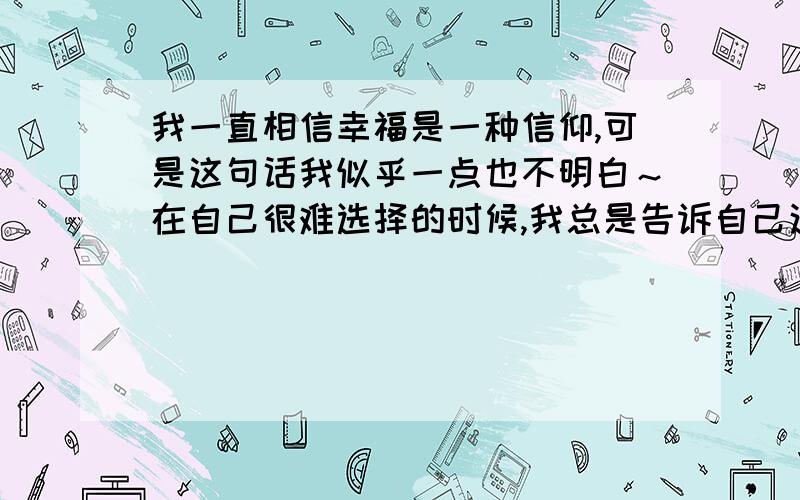 我一直相信幸福是一种信仰,可是这句话我似乎一点也不明白～在自己很难选择的时候,我总是告诉自己这样一句话,我一点也不清楚.